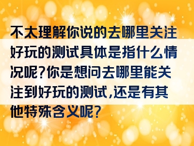 不太理解你说的去哪里关注好玩的测试具体是指什么情况呢？你是想问去哪里能关注到好玩的测试，还是有其他特殊含义呢？