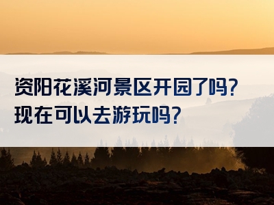 资阳花溪河景区开园了吗？现在可以去游玩吗？