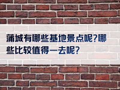 蒲城有哪些基地景点呢？哪些比较值得一去呢？