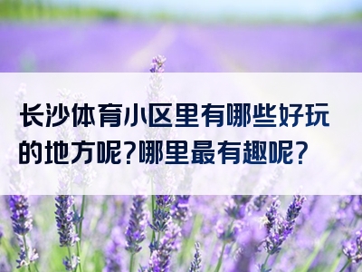 长沙体育小区里有哪些好玩的地方呢？哪里最有趣呢？