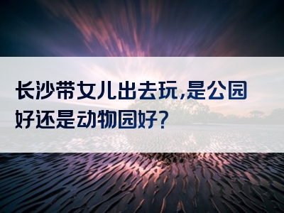 长沙带女儿出去玩，是公园好还是动物园好？