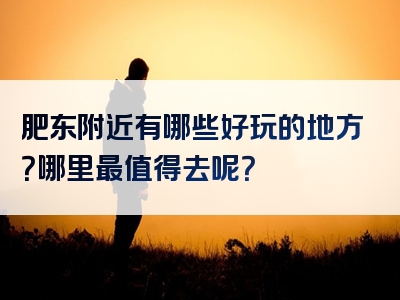 肥东附近有哪些好玩的地方？哪里最值得去呢？