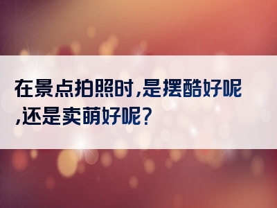 在景点拍照时，是摆酷好呢，还是卖萌好呢？