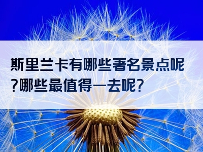 斯里兰卡有哪些著名景点呢？哪些最值得一去呢？