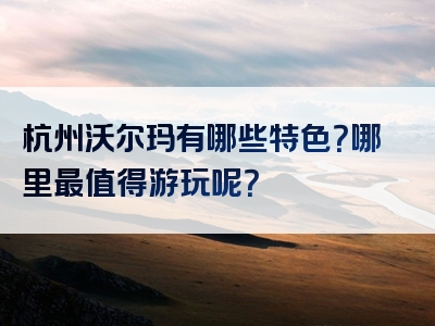 杭州沃尔玛有哪些特色？哪里最值得游玩呢？