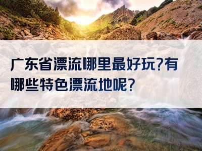 广东省漂流哪里最好玩？有哪些特色漂流地呢？