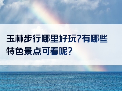 玉林步行哪里好玩？有哪些特色景点可看呢？
