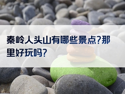 秦岭人头山有哪些景点？那里好玩吗？