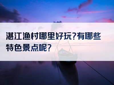 湛江渔村哪里好玩？有哪些特色景点呢？