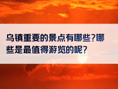 乌镇重要的景点有哪些？哪些是最值得游览的呢？