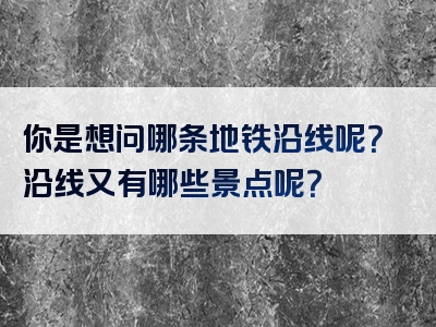 你是想问哪条地铁沿线呢？沿线又有哪些景点呢？