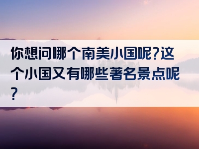 你想问哪个南美小国呢？这个小国又有哪些著名景点呢？
