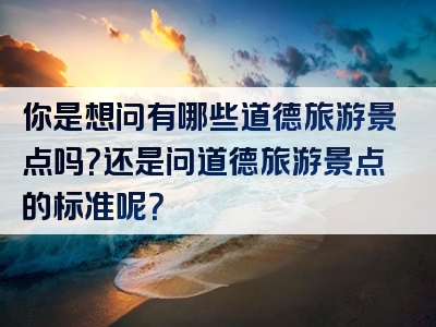 你是想问有哪些道德旅游景点吗？还是问道德旅游景点的标准呢？