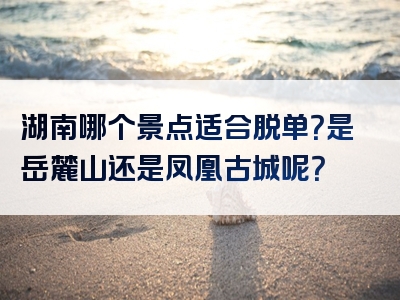 湖南哪个景点适合脱单？是岳麓山还是凤凰古城呢？