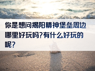你是想问揭阳精神堡垒周边哪里好玩吗？有什么好玩的呢？