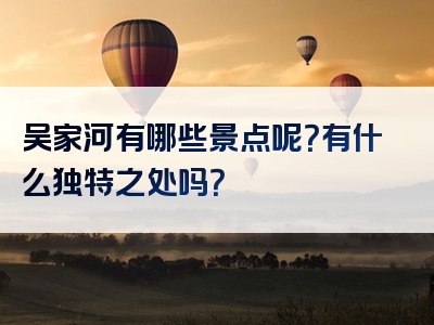 吴家河有哪些景点呢？有什么独特之处吗？