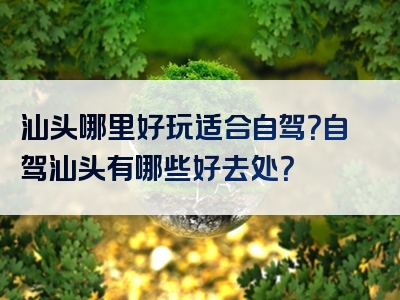汕头哪里好玩适合自驾？自驾汕头有哪些好去处？