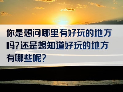 你是想问哪里有好玩的地方吗？还是想知道好玩的地方有哪些呢？