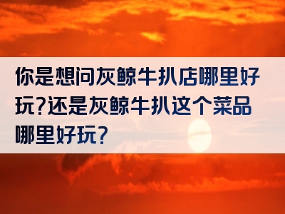你是想问灰鲸牛扒店哪里好玩？还是灰鲸牛扒这个菜品哪里好玩？