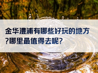 金华澧浦有哪些好玩的地方？哪里最值得去呢？