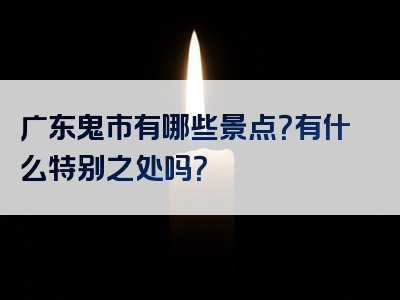广东鬼市有哪些景点？有什么特别之处吗？