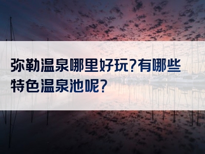 弥勒温泉哪里好玩？有哪些特色温泉池呢？