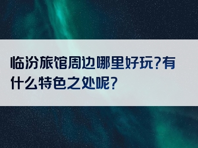 临汾旅馆周边哪里好玩？有什么特色之处呢？