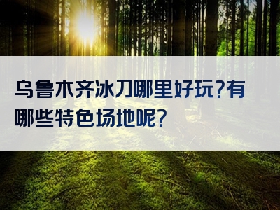 乌鲁木齐冰刀哪里好玩？有哪些特色场地呢？