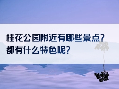 桂花公园附近有哪些景点？都有什么特色呢？