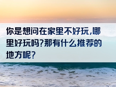你是想问在家里不好玩，哪里好玩吗？那有什么推荐的地方呢？