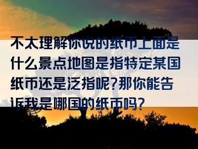不太理解你说的纸币上面是什么景点地图是指特定某国纸币还是泛指呢？那你能告诉我是哪国的纸币吗？