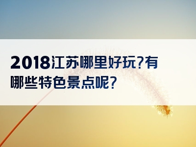 2018江苏哪里好玩？有哪些特色景点呢？