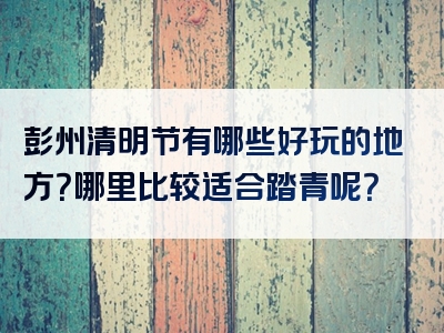 彭州清明节有哪些好玩的地方？哪里比较适合踏青呢？
