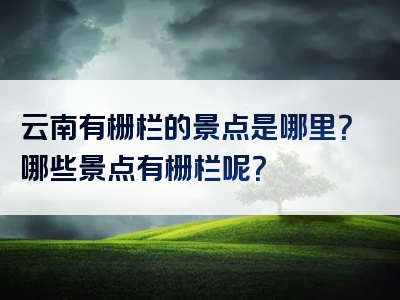云南有栅栏的景点是哪里？哪些景点有栅栏呢？