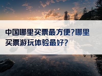 中国哪里买票最方便？哪里买票游玩体验最好？