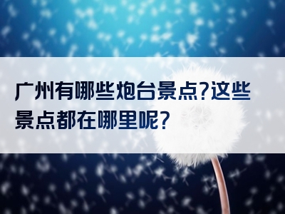 广州有哪些炮台景点？这些景点都在哪里呢？