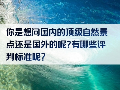 你是想问国内的顶级自然景点还是国外的呢？有哪些评判标准呢？