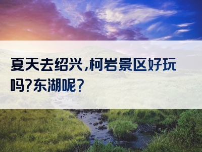 夏天去绍兴，柯岩景区好玩吗？东湖呢？