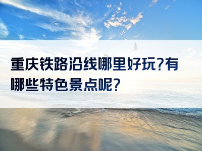 重庆铁路沿线哪里好玩？有哪些特色景点呢？