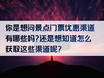 你是想问景点门票优惠渠道有哪些吗？还是想知道怎么获取这些渠道呢？