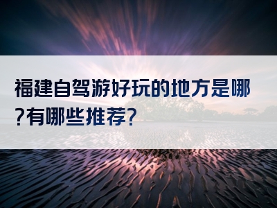 福建自驾游好玩的地方是哪？有哪些推荐？