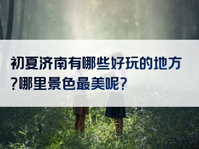 初夏济南有哪些好玩的地方？哪里景色最美呢？
