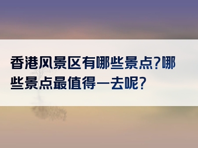 香港风景区有哪些景点？哪些景点最值得一去呢？