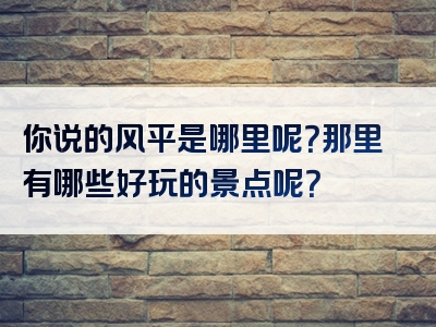 你说的风平是哪里呢？那里有哪些好玩的景点呢？