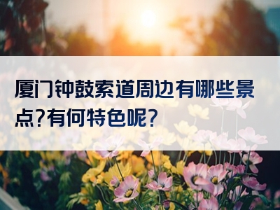 厦门钟鼓索道周边有哪些景点？有何特色呢？