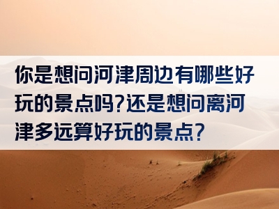 你是想问河津周边有哪些好玩的景点吗？还是想问离河津多远算好玩的景点？