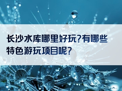 长沙水库哪里好玩？有哪些特色游玩项目呢？