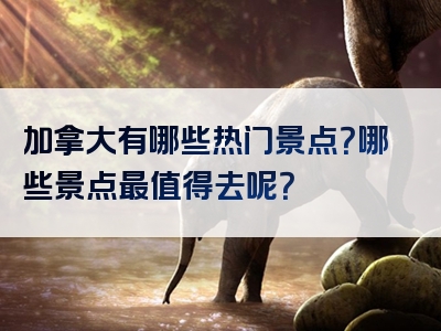 加拿大有哪些热门景点？哪些景点最值得去呢？