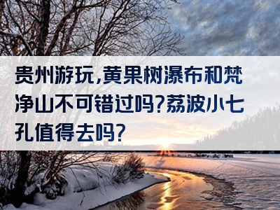 贵州游玩，黄果树瀑布和梵净山不可错过吗？荔波小七孔值得去吗？