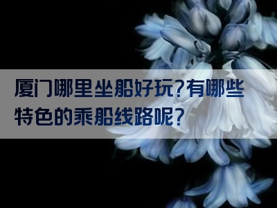 厦门哪里坐船好玩？有哪些特色的乘船线路呢？
